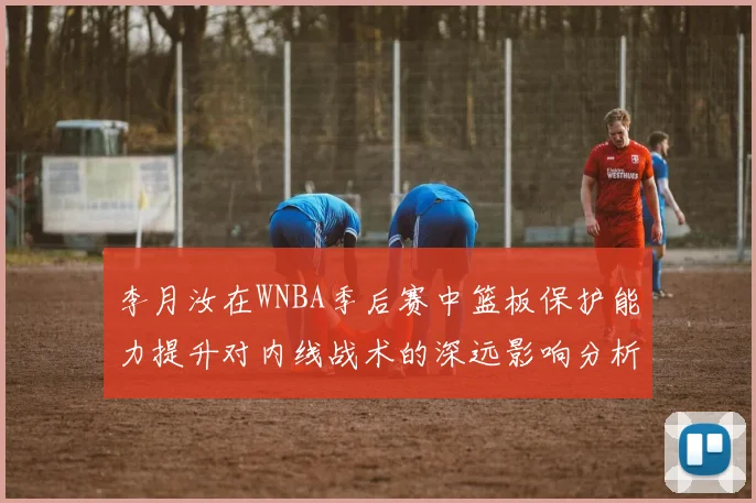 李月汝在WNBA季后赛中篮板保护能力提升对内线战术的深远影响分析