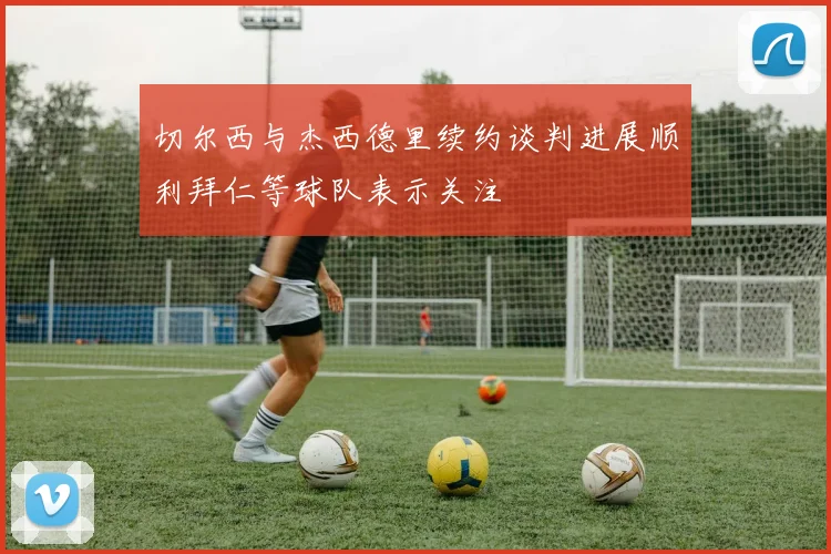 切尔西与杰西德里续约谈判进展顺利拜仁等球队表示关注