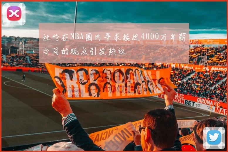 杜伦在NBA圈内寻求接近4000万年薪合同的观点引发热议