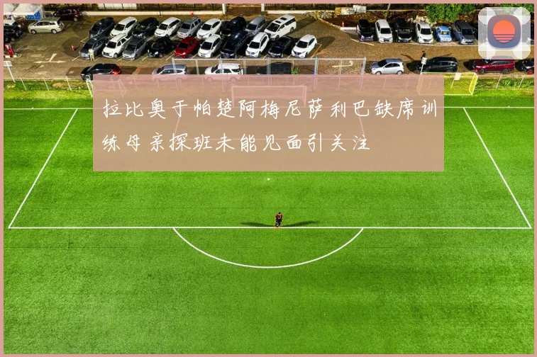 拉比奥于帕楚阿梅尼萨利巴缺席训练母亲探班未能见面引关注