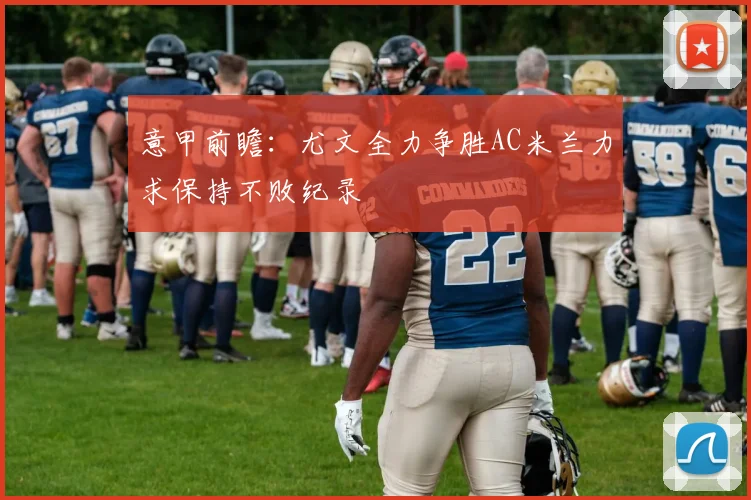 意甲前瞻：尤文全力争胜AC米兰力求保持不败纪录