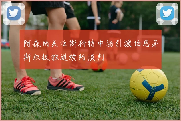 阿森纳关注斯科特中场引援伯恩茅斯积极推进续约谈判