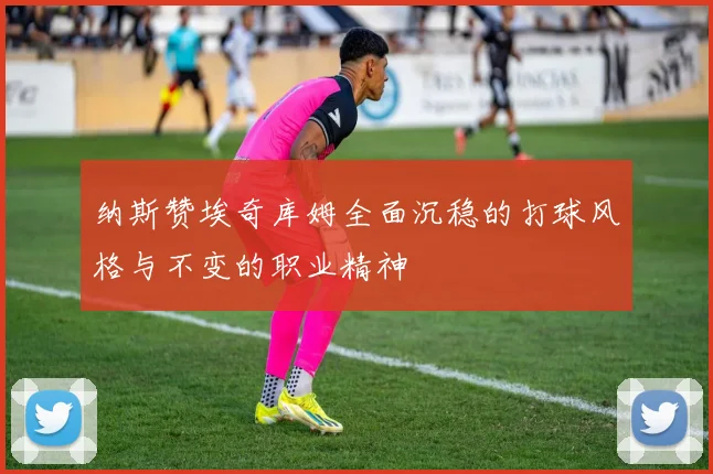 纳斯赞埃奇库姆全面沉稳的打球风格与不变的职业精神