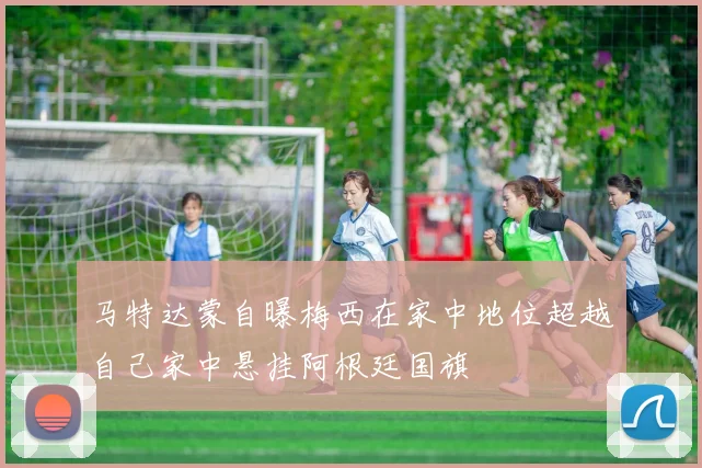 马特达蒙自曝梅西在家中地位超越自己家中悬挂阿根廷国旗