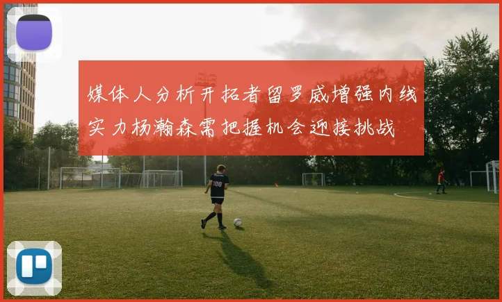 媒体人分析开拓者留罗威增强内线实力杨瀚森需把握机会迎接挑战