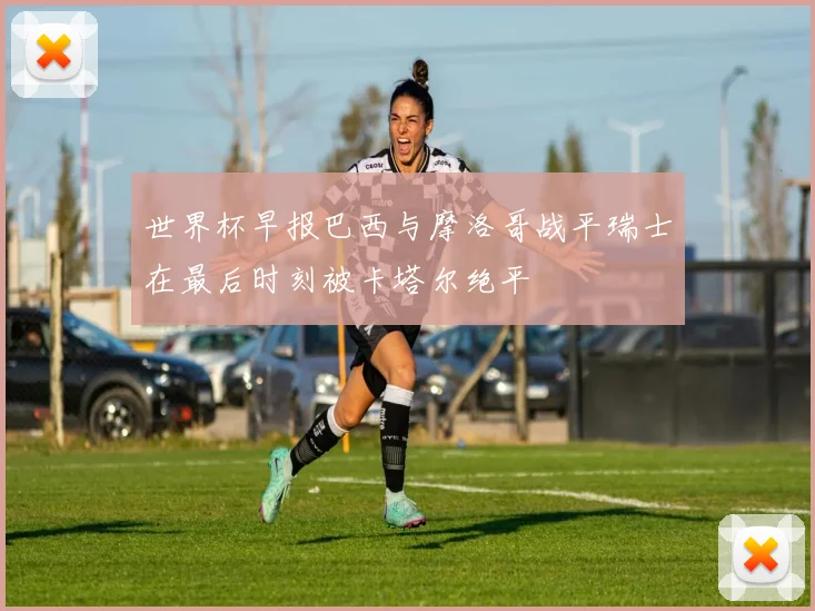 世界杯早报巴西与摩洛哥战平瑞士在最后时刻被卡塔尔绝平