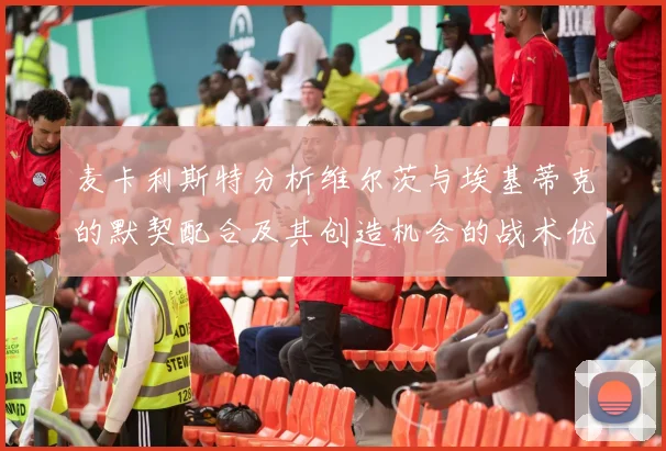 麦卡利斯特分析维尔茨与埃基蒂克的默契配合及其创造机会的战术优势