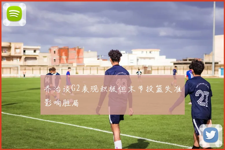 乔治谈G2表现积极但末节投篮失准影响胜局