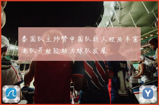 泰国队主帅赞中国队新人经历丰富老队员经验助力球队发展
