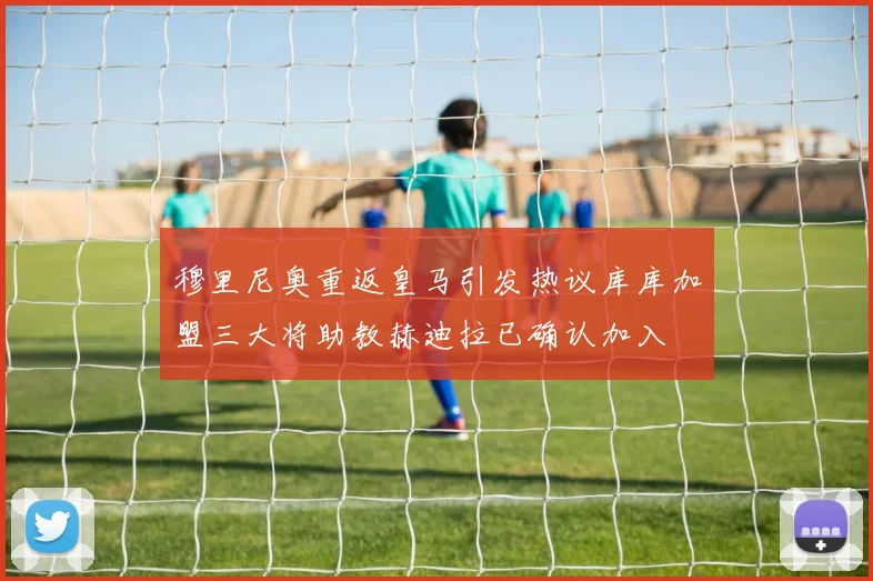 穆里尼奥重返皇马引发热议库库加盟三大将助教赫迪拉已确认加入