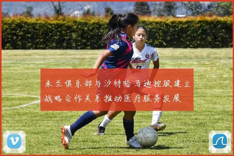 米兰俱乐部与沙特哈马迪控股建立战略合作关系推动医疗服务发展