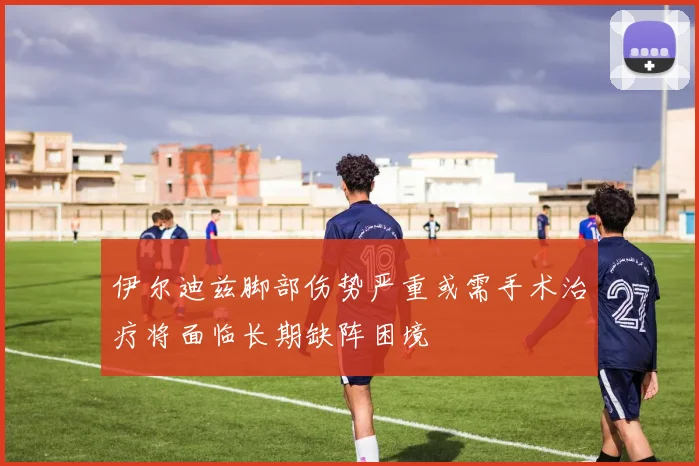 伊尔迪兹脚部伤势严重或需手术治疗将面临长期缺阵困境