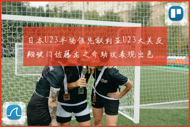 日本U23半场领先叙利亚U23大关友翔破门佐藤龙之介助攻表现出色