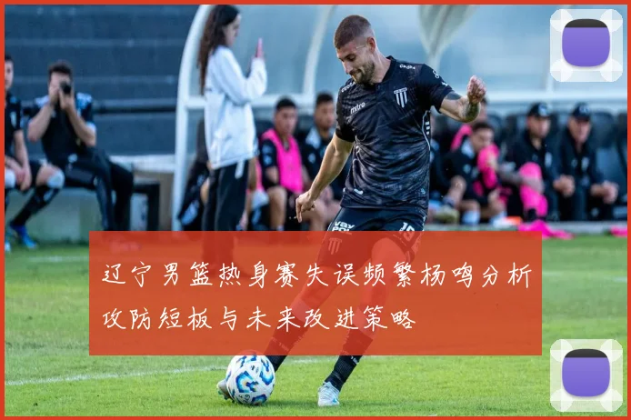 辽宁男篮热身赛失误频繁杨鸣分析攻防短板与未来改进策略