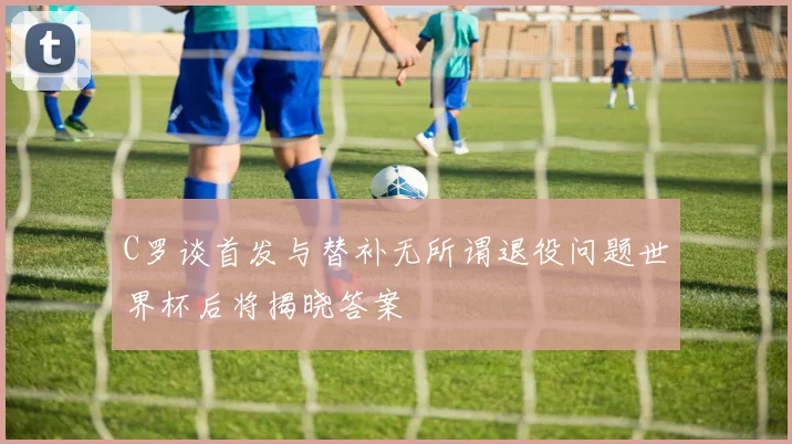 C罗谈首发与替补无所谓退役问题世界杯后将揭晓答案