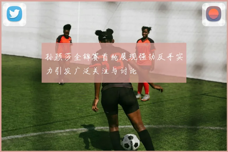 孙颖莎全锦赛首轮展现强劲反手实力引发广泛关注与讨论