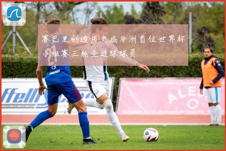 赛巴里创造历史成非洲首位世界杯小组赛三轮全进球球员