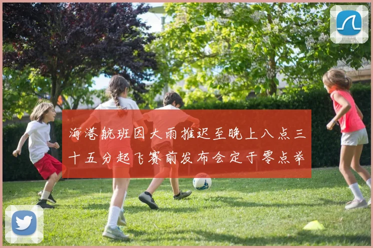 海港航班因大雨推迟至晚上八点三十五分起飞赛前发布会定于零点举行