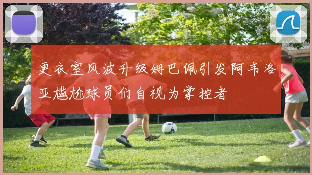 更衣室风波升级姆巴佩引发阿韦洛亚尴尬球员们自视为掌控者
