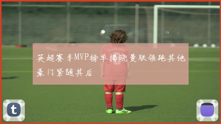 英超赛季MVP榜单揭晓曼联领跑其他豪门紧随其后