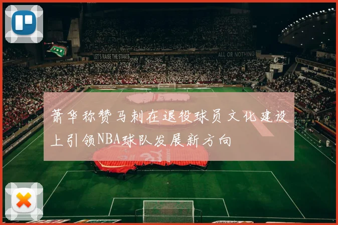 萧华称赞马刺在退役球员文化建设上引领NBA球队发展新方向