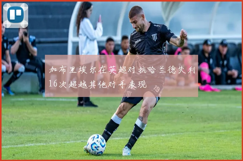 加布里埃尔在英超对抗哈兰德失利16次超越其他对手表现