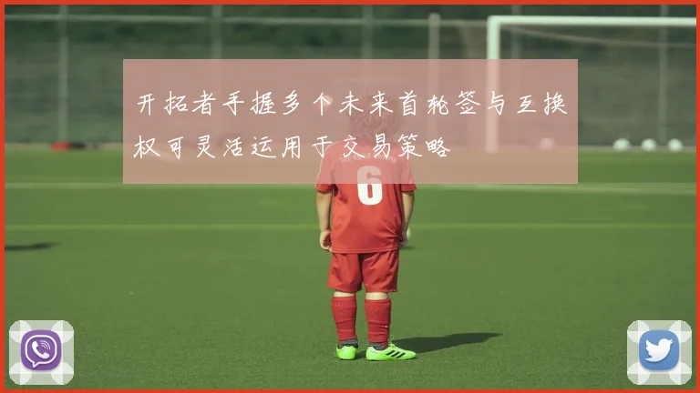 开拓者手握多个未来首轮签与互换权可灵活运用于交易策略