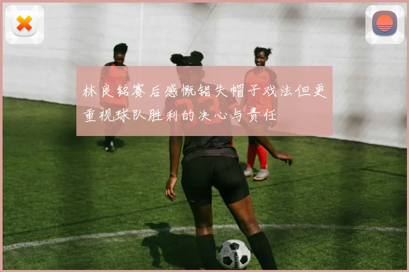 林良铭赛后感慨错失帽子戏法但更重视球队胜利的决心与责任