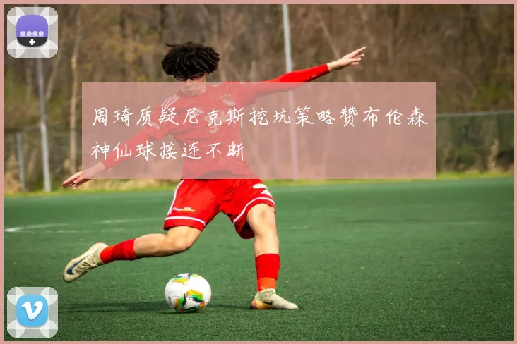周琦质疑尼克斯挖坑策略赞布伦森神仙球接连不断