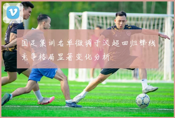国足集训名单微调于汉超回归锋线竞争格局显著变化分析