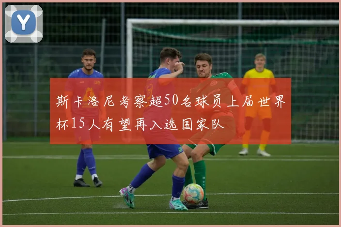 斯卡洛尼考察超50名球员上届世界杯15人有望再入选国家队