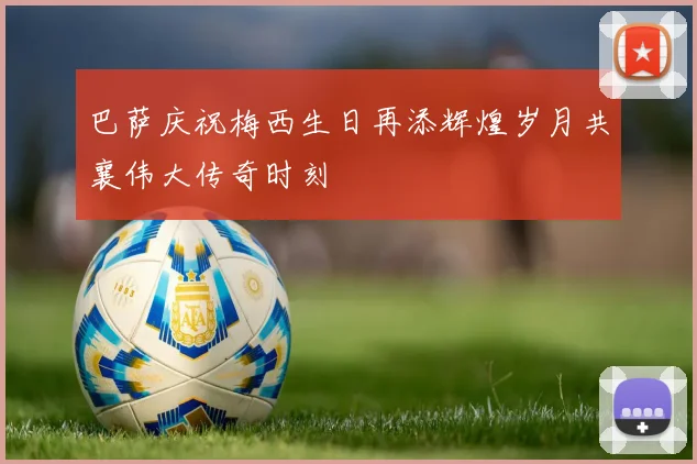 巴萨庆祝梅西生日再添辉煌岁月共襄伟大传奇时刻